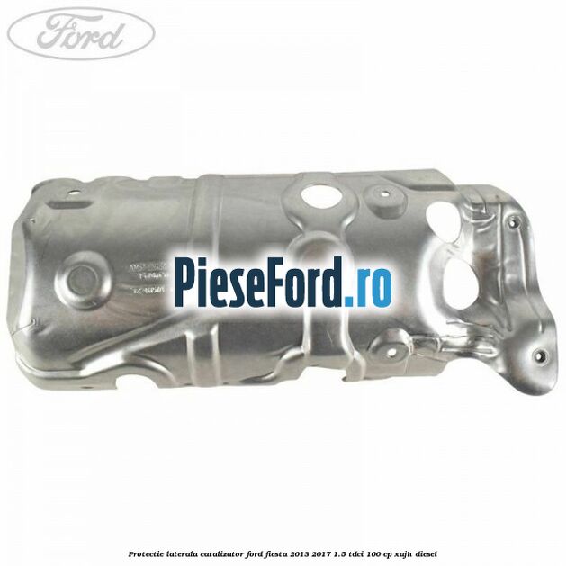 Protectie laterala catalizator Ford Fiesta 2013-2017 1.5 TDCi 100 cp Protectie laterala catalizator Ford Fiesta 2013-2017 1.5 TDCi 100 cp XUJH diesel
