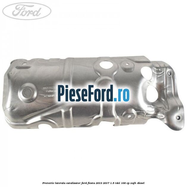Protectie laterala catalizator Ford Fiesta 2013-2017 1.5 TDCi 100 cp Protectie laterala catalizator Ford Fiesta 2013-2017 1.5 TDCi 100 cp XUJH diesel
