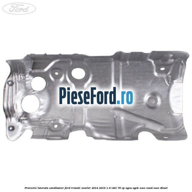 Protectie laterala catalizator Ford Transit Courier 2014-2018 1.5 TDCi 75 cp UGCA, UGCB, XUCC, XUCD, XUCE diesel