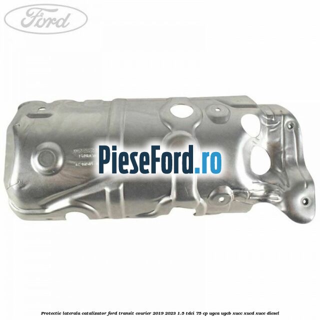 Protectie laterala catalizator Ford Transit Courier 2019-2023 1.5 TDCi 75 cp UGCA, UGCB, XUCC, XUCD, XUCE diesel