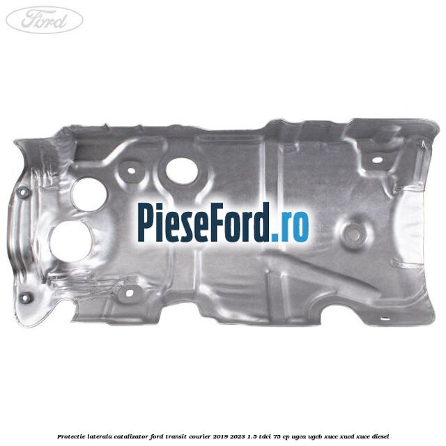 Protectie laterala catalizator Ford Transit Courier 2019-2023 1.5 TDCi 75 cp UGCA, UGCB, XUCC, XUCD, XUCE diesel