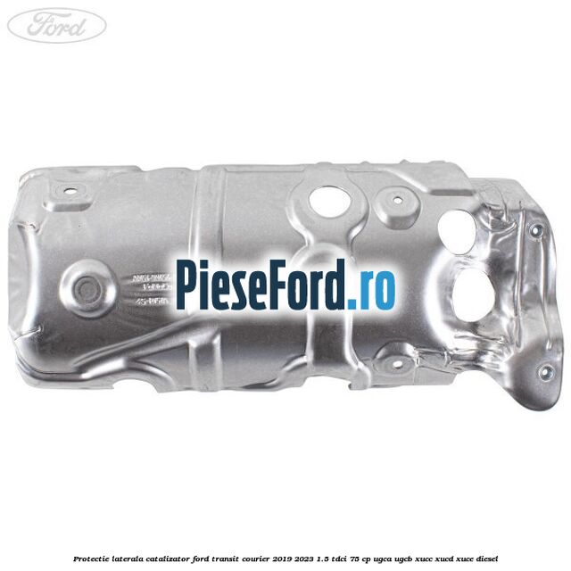Protectie laterala catalizator Ford Transit Courier 2019-2023 1.5 TDCi 75 cp UGCA, UGCB, XUCC, XUCD, XUCE diesel