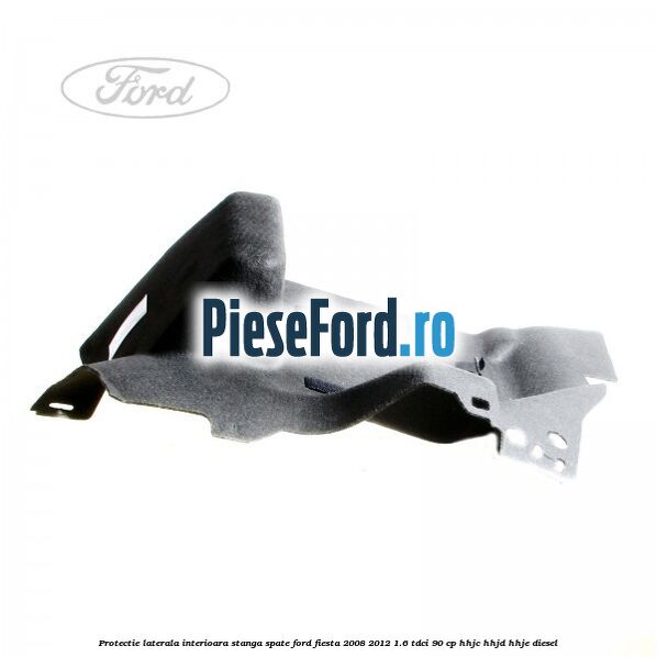 Protectie laterala interioara stanga spate Ford Fiesta 2008-2012 1.6 TDCi 90 cp HHJC, HHJD, HHJE diesel