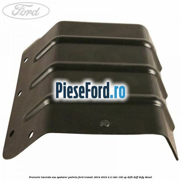 Protectie laterala vas spalator parbriz Ford Transit 2014-2018 2.2 TDCi 100 cp DRF5, DRFF, DRFG diesel