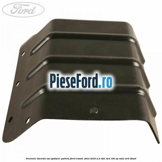 Protectie laterala vas spalator parbriz Ford Transit 2014-2018 2.2 TDCi 4x4 155 cp Protectie laterala vas spalator parbriz Ford Transit 2014-2018 2.2 TDCi 4x4 155 cp CV24, CVR5 diesel