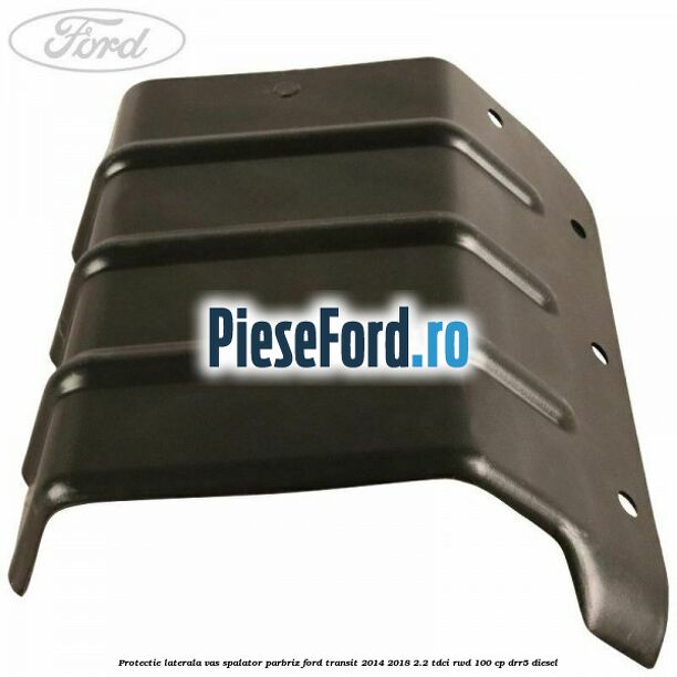 Protectie laterala vas spalator parbriz Ford Transit 2014-2018 2.2 TDCi RWD 100 cp DRR5 diesel