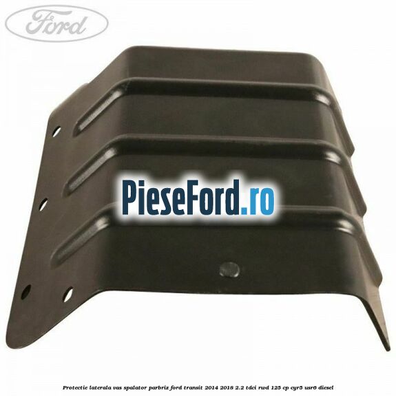 Protectie laterala vas spalator parbriz Ford Transit 2014-2018 2.2 TDCi RWD 125 cp CYR5, USR6 diesel