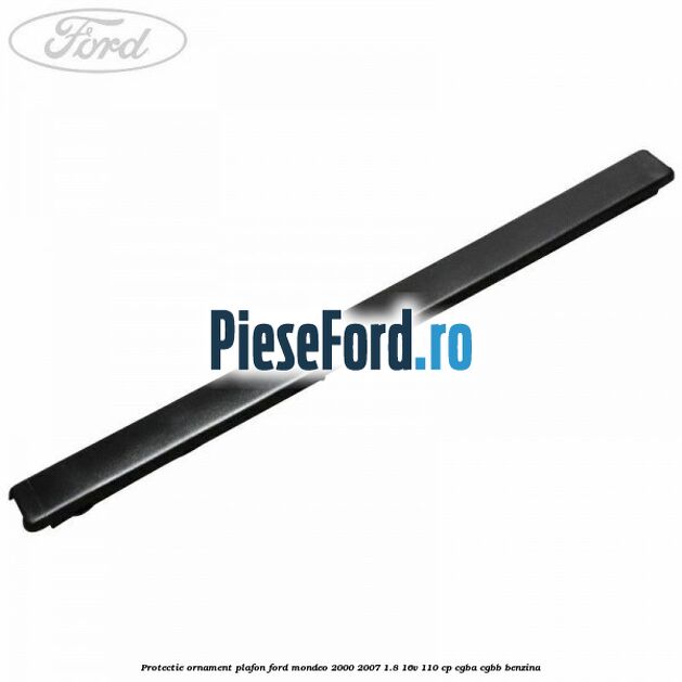 Protectie ornament plafon Ford Mondeo 2000-2007 1.8 16V 110 cp Protectie ornament plafon Ford Mondeo 2000-2007 1.8 16V 110 cp CGBA, CGBB benzina