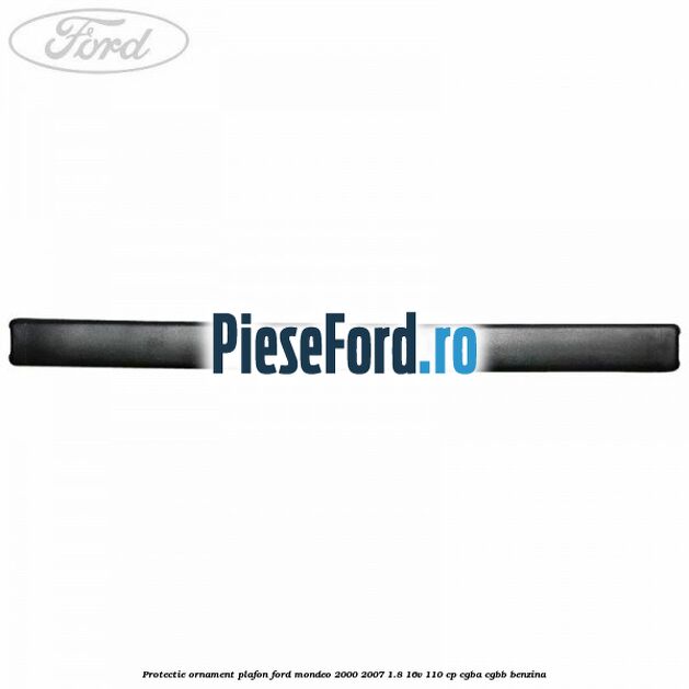 Protectie ornament plafon Ford Mondeo 2000-2007 1.8 16V 110 cp Protectie ornament plafon Ford Mondeo 2000-2007 1.8 16V 110 cp CGBA, CGBB benzina