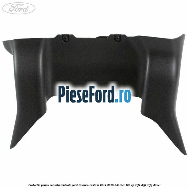 Protectie panou consola centrala Ford Tourneo Custom 2014-2018 2.2 TDCi 100 cp DRF4, DRFF, DRFG diesel