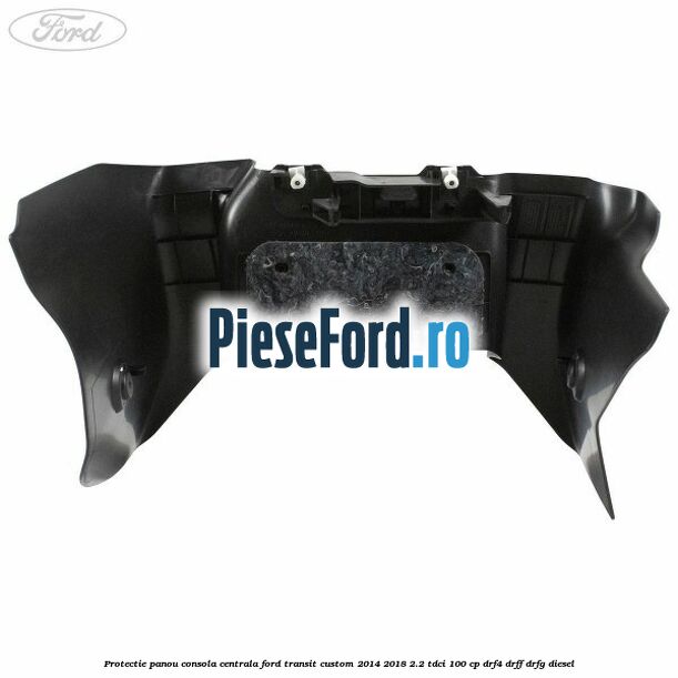 Protectie panou consola centrala Ford Transit Custom 2014-2018 2.2 TDCi 100 cp DRF4, DRFF, DRFG diesel
