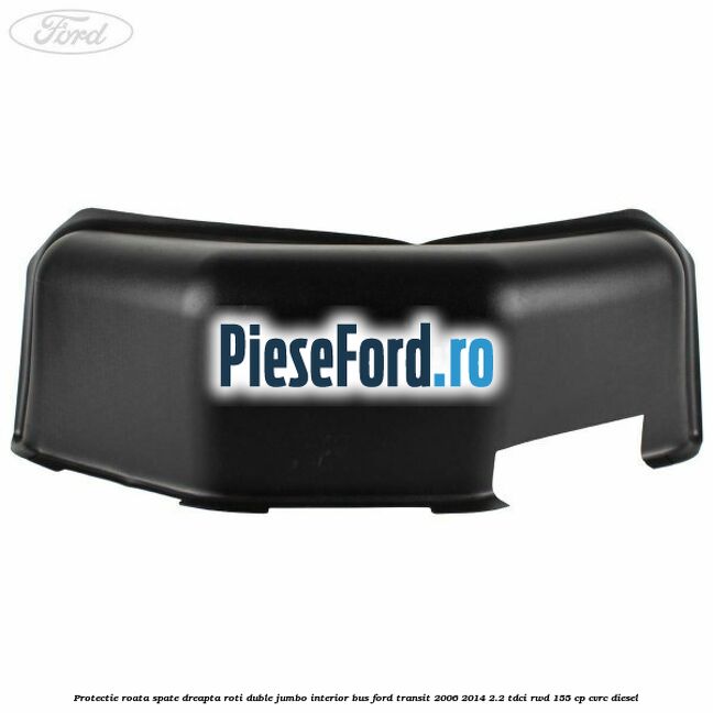 Protectie roata spate dreapta roti duble Jumbo interior BUS Ford Transit 2006-2014 2.2 TDCi RWD 155 cp Protectie roata spate dreapta roti duble Jumbo interior BUS Ford Transit 2006-2014 2.2 TDCi RWD 155 cp CVRC diesel