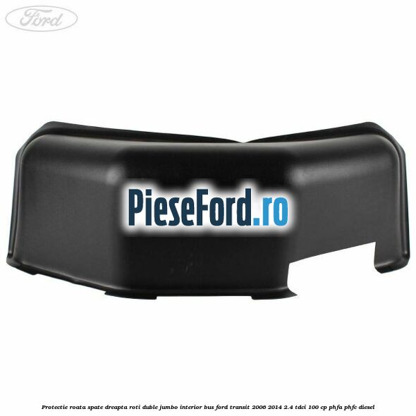 Protectie roata spate dreapta roti duble Jumbo interior BUS Ford Transit 2006-2014 2.4 TDCi 100 cp PHFA, PHFC diesel