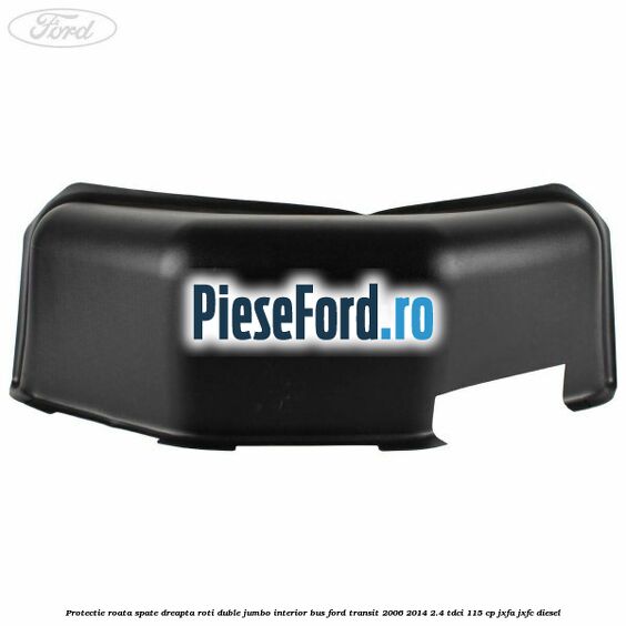 Protectie roata spate dreapta roti duble Jumbo interior BUS Ford Transit 2006-2014 2.4 TDCi 115 cp JXFA, JXFC diesel