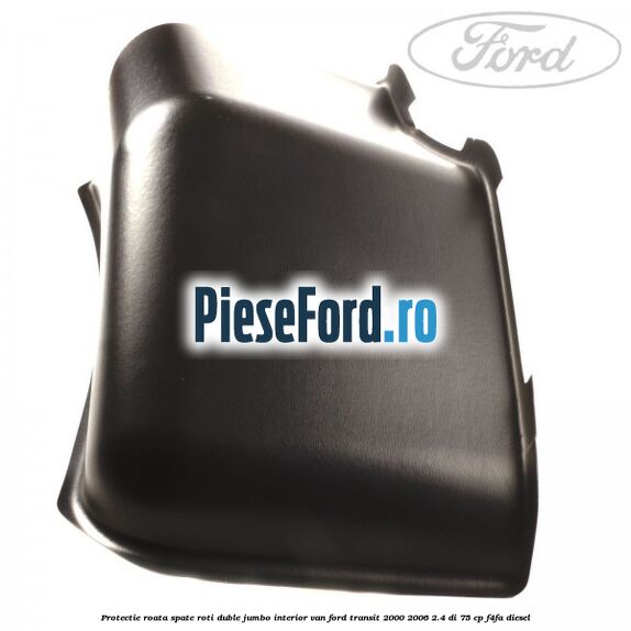Protectie roata spate roti duble Jumbo interior VAN Ford Transit 2000-2006 2.4 DI 75 cp Protectie roata spate roti duble Jumbo interior VAN Ford Transit 2000-2006 2.4 DI 75 cp F4FA diesel