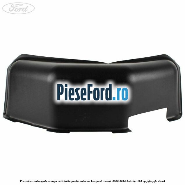 Protectie roata spate stanga roti duble Jumbo interior BUS Ford Transit 2006-2014 2.4 TDCi 115 cp JXFA, JXFC diesel
