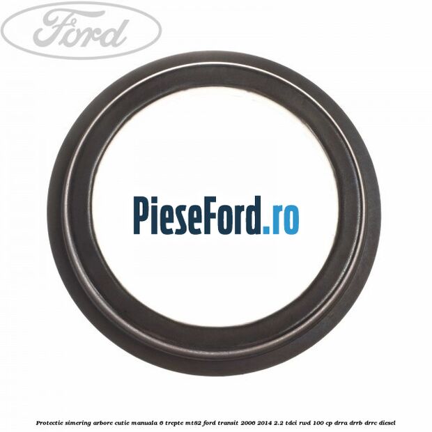 Protectie simering arbore cutie manuala 6 trepte MT82 Ford Transit 2006-2014 2.2 TDCi RWD 100 cp DRRA, DRRB, DRRC diesel