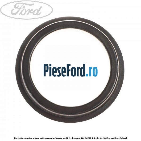 Protectie simering arbore cutie manuala 6 trepte MT82 Ford Transit 2014-2018 2.2 TDCi 4x4 125 cp CY24, CYR5 diesel