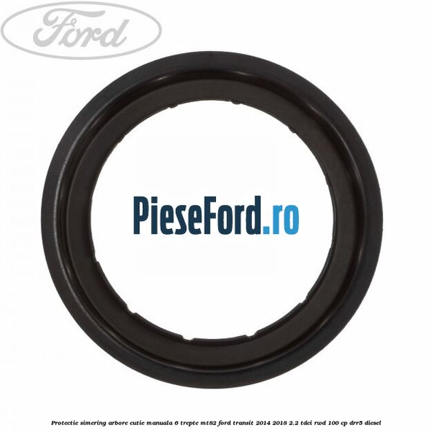 Protectie simering arbore cutie manuala 6 trepte MT82 Ford Transit 2014-2018 2.2 TDCi RWD 100 cp Protectie simering arbore cutie manuala 6 trepte MT82 Ford Transit 2014-2018 2.2 TDCi RWD 100 cp DRR5 diesel