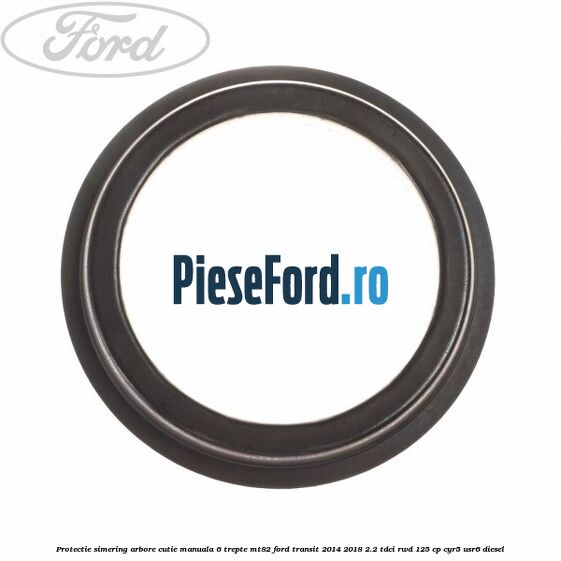 Protectie simering arbore cutie manuala 6 trepte MT82 Ford Transit 2014-2018 2.2 TDCi RWD 125 cp CYR5, USR6 diesel