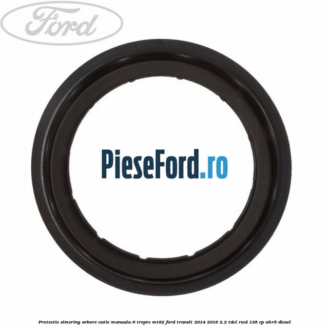 Protectie simering arbore cutie manuala 6 trepte MT82 Ford Transit 2014-2018 2.2 TDCi RWD 135 cp UHR5 diesel