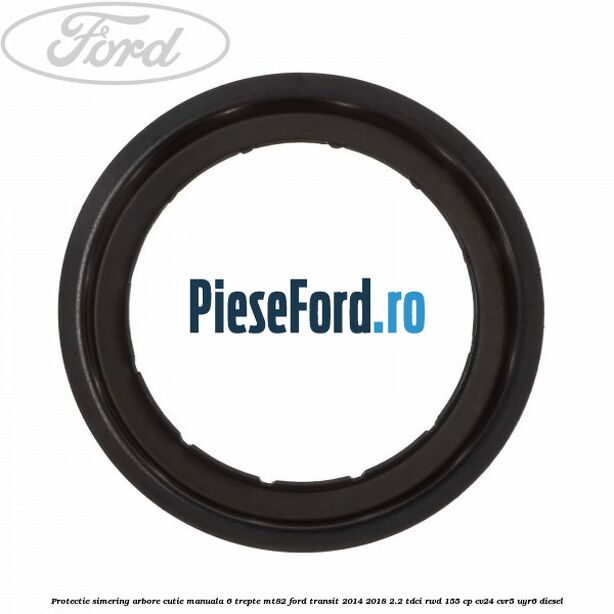 Protectie simering arbore cutie manuala 6 trepte MT82 Ford Transit 2014-2018 2.2 TDCi RWD 155 cp CV24, CVR5, UYR6 diesel