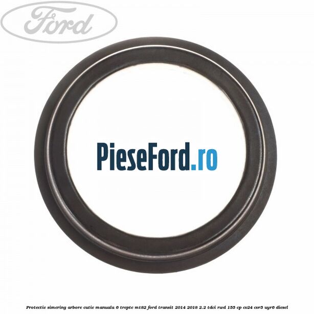 Protectie simering arbore cutie manuala 6 trepte MT82 Ford Transit 2014-2018 2.2 TDCi RWD 155 cp CV24, CVR5, UYR6 diesel