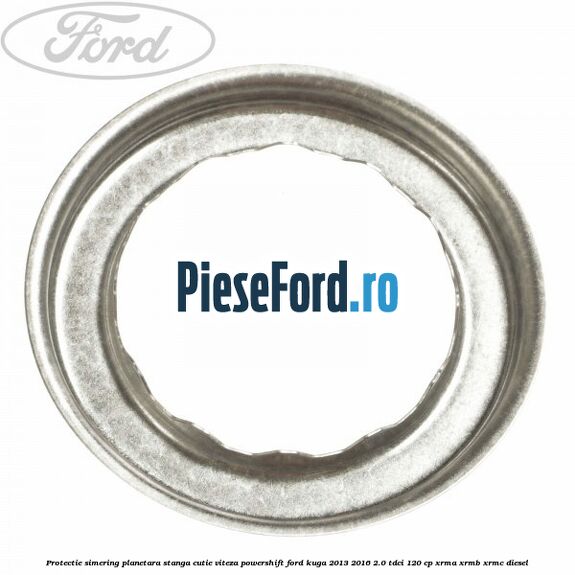 Protectie simering planetara stanga cutie viteza PowerShift Ford Kuga 2013-2016 2.0 TDCi 120 cp XRMA, XRMB, XRMC diesel