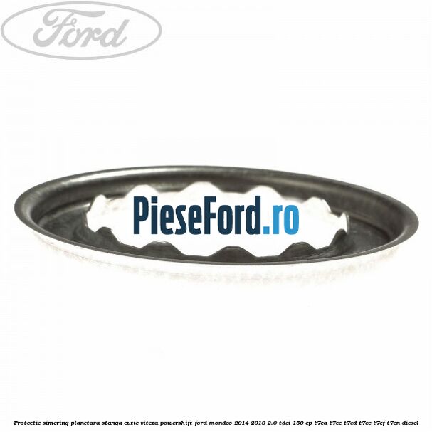 Protectie simering planetara stanga cutie viteza PowerShift Ford Mondeo 2014-2018 2.0 TDCi 150 cp Protectie simering planetara stanga cutie viteza PowerShift Ford Mondeo 2014-2018 2.0 TDCi 150 cp T7CA, T7CC, T7CD, T7CE, T7CF, T7CN diesel