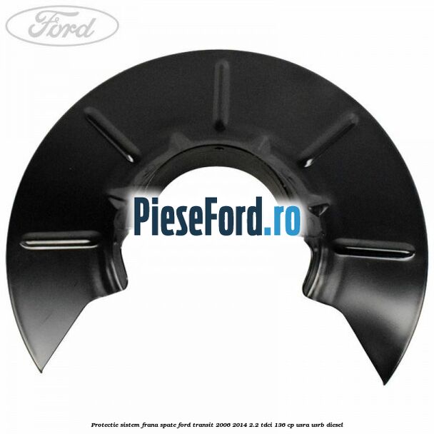Protectie sistem frana spate Ford Transit 2006-2014 2.2 TDCi 136 cp USRA, USRB diesel