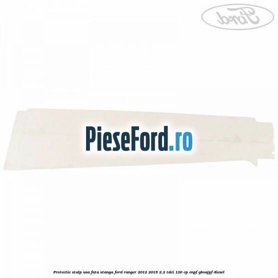 Protectie stalp usa fata stanga Ford Ranger 2012-2015 2.2 TDCi 120 cp ENPF, GBVAJPF diesel