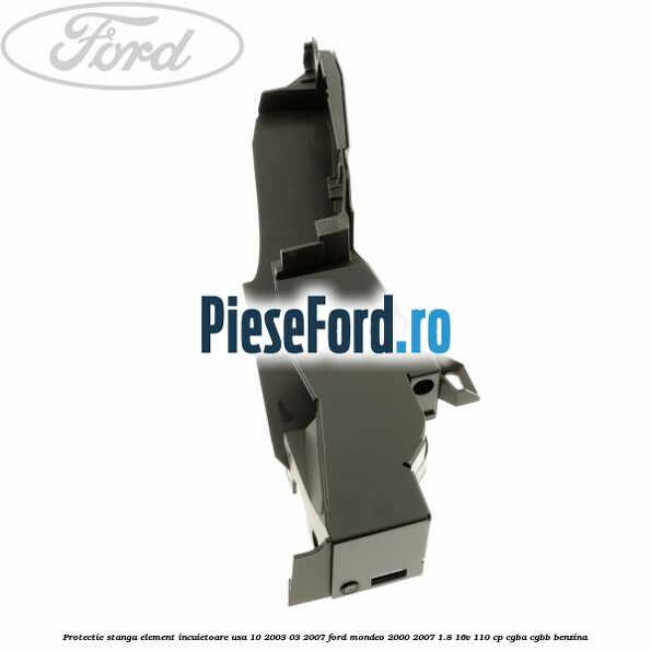 Protectie stanga element incuietoare usa 10/2003-03/2007 Ford Mondeo 2000-2007 1.8 16V 110 cp CGBA, CGBB benzina