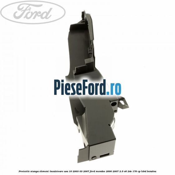 Protectie stanga element incuietoare usa 10/2003-03/2007 Ford Mondeo 2000-2007 2.5 V6 24V 170 cp Protectie stanga element incuietoare usa 10/2003-03/2007 Ford Mondeo 2000-2007 2.5 V6 24V 170 cp LCBD benzina