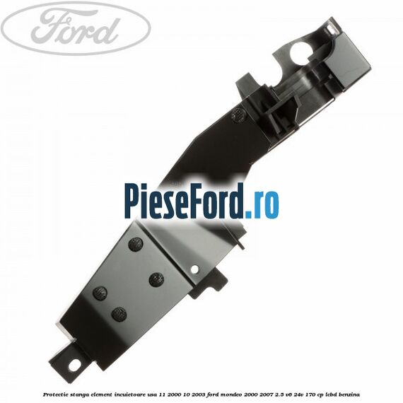 Protectie stanga element incuietoare usa 11/2000-10/2003 Ford Mondeo 2000-2007 2.5 V6 24V 170 cp Protectie stanga element incuietoare usa 11/2000-10/2003 Ford Mondeo 2000-2007 2.5 V6 24V 170 cp LCBD benzina