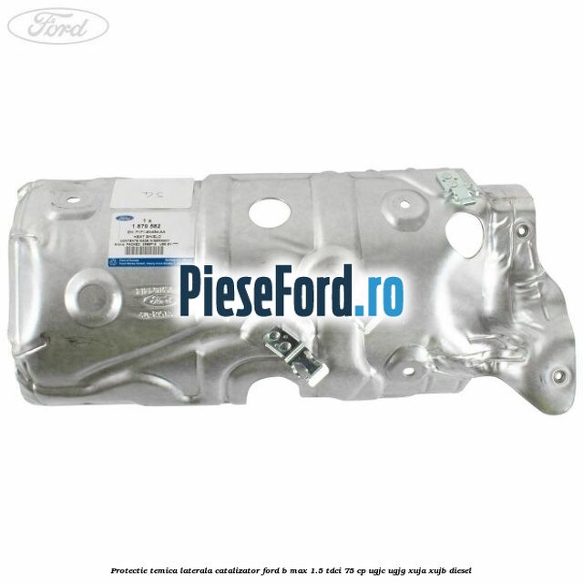 Protectie temica laterala catalizator Ford B-Max 1.5 TDCi 75 cp Protectie temica laterala catalizator Ford B-Max 1.5 TDCi 75 cp UGJC, UGJG, XUJA, XUJB diesel