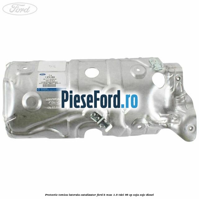 Protectie temica laterala catalizator Ford B-Max 1.5 TDCi 95 cp XVJA, XVJC diesel