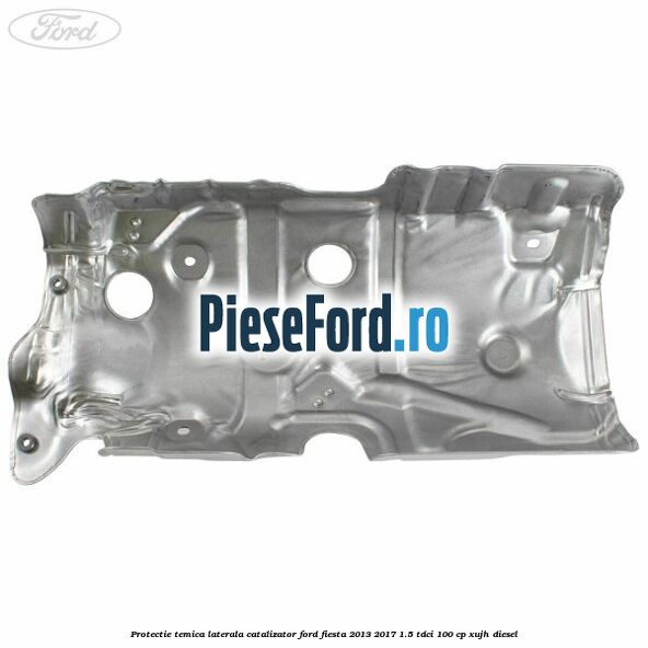 Protectie temica laterala catalizator Ford Fiesta 2013-2017 1.5 TDCi 100 cp Protectie temica laterala catalizator Ford Fiesta 2013-2017 1.5 TDCi 100 cp XUJH diesel