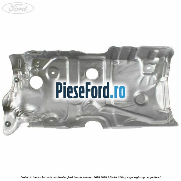 Protectie temica laterala catalizator Ford Transit Connect 2013-2018 1.5 TDCi 100 cp Protectie temica laterala catalizator Ford Transit Connect 2013-2018 1.5 TDCi 100 cp XVGA, XVGB, XVGC, XXGA diesel