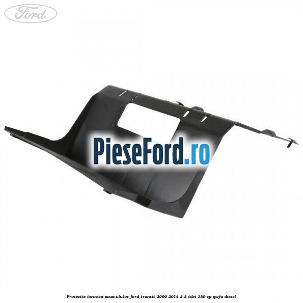 Protectie termica acumulator Ford Transit 2006-2014 2.2 TDCi 130 cp Protectie termica acumulator Ford Transit 2006-2014 2.2 TDCi 130 cp QWFA diesel