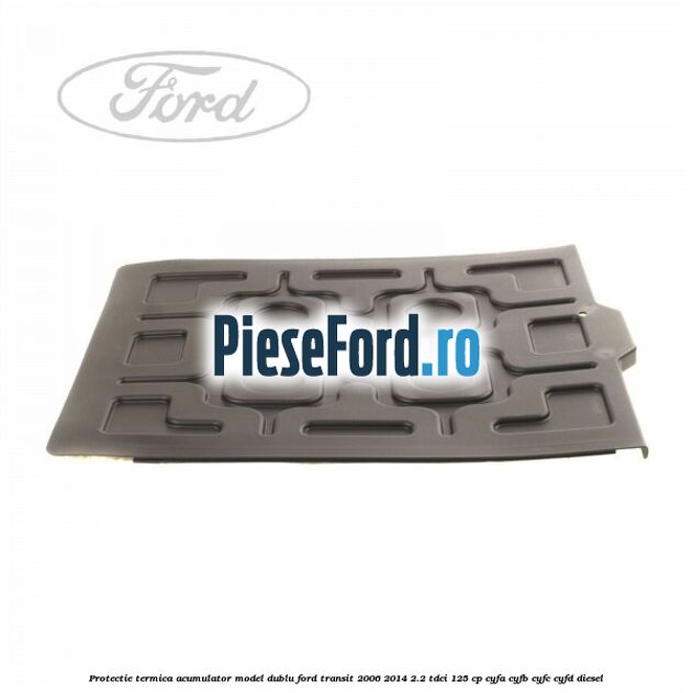 Protectie termica acumulator model dublu Ford Transit 2006-2014 2.2 TDCi 125 cp CYFA, CYFB, CYFC, CYFD diesel