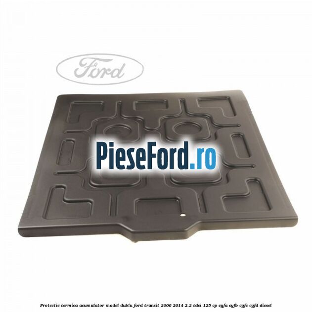 Protectie termica acumulator model dublu Ford Transit 2006-2014 2.2 TDCi 125 cp Protectie termica acumulator model dublu Ford Transit 2006-2014 2.2 TDCi 125 cp CYFA, CYFB, CYFC, CYFD diesel