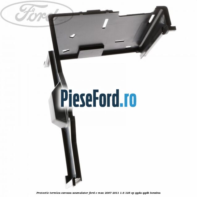 Protectie termica carcasa acumulator Ford C-Max 2007-2011 1.8 125 cp Protectie termica carcasa acumulator Ford C-Max 2007-2011 1.8 125 cp QQDA, QQDB benzina
