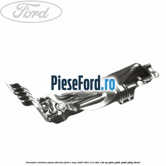 Protectie termica caseta directie Ford C-Max 2007-2011 2.0 TDCi 136 cp Protectie termica caseta directie Ford C-Max 2007-2011 2.0 TDCi 136 cp G6DA, G6DB, G6DD, G6DG diesel