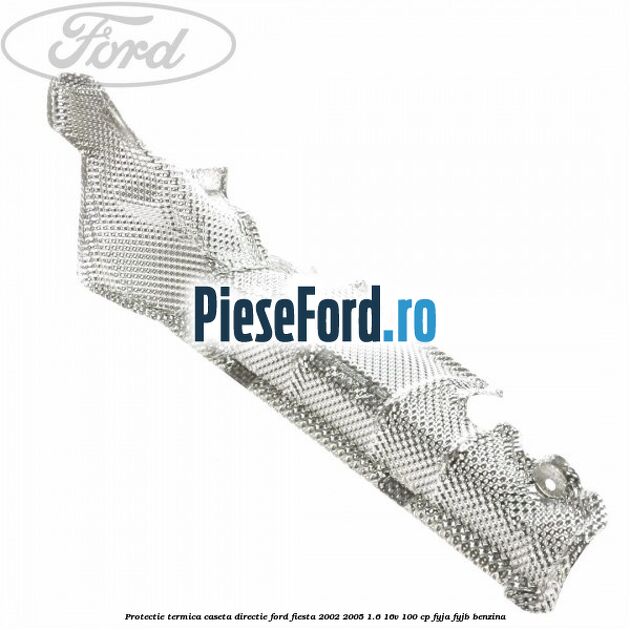 Protectie termica caseta directie Ford Fiesta 2002-2005 1.6 16V 100 cp Protectie termica caseta directie Ford Fiesta 2002-2005 1.6 16V 100 cp FYJA, FYJB benzina