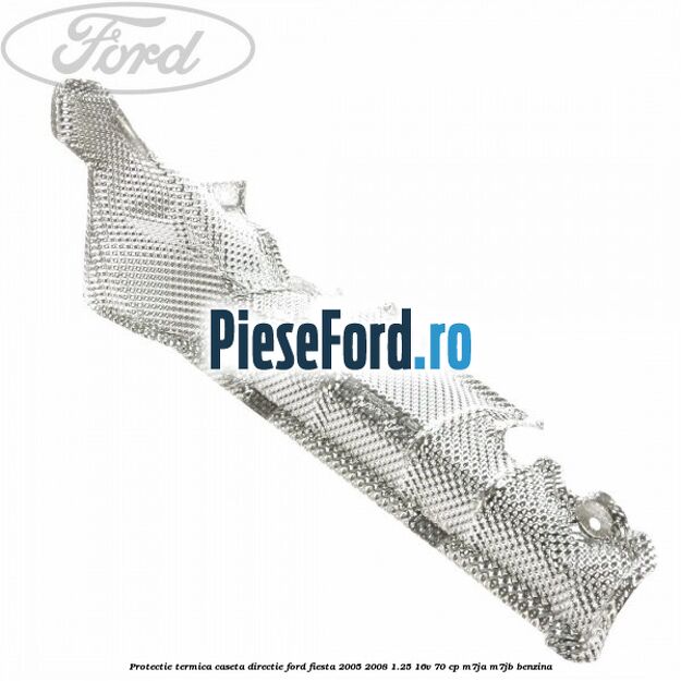 Protectie termica caseta directie Ford Fiesta 2005-2008 1.25 16V 70 cp Protectie termica caseta directie Ford Fiesta 2005-2008 1.25 16V 70 cp M7JA, M7JB benzina