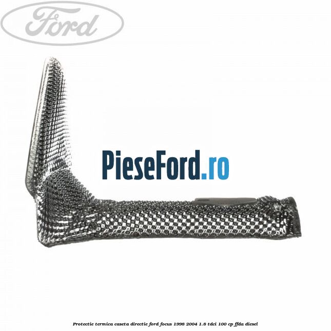 Protectie termica caseta directie Ford Focus 1998-2004 1.8 TDCi 100 cp Protectie termica caseta directie Ford Focus 1998-2004 1.8 TDCi 100 cp FFDA diesel