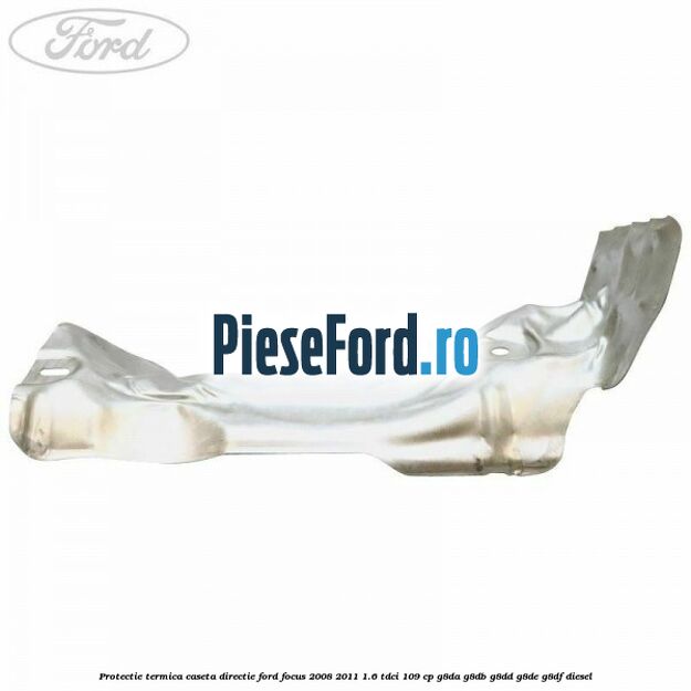 Protectie termica caseta directie Ford Focus 2008-2011 1.6 TDCi 109 cp Protectie termica caseta directie Ford Focus 2008-2011 1.6 TDCi 109 cp G8DA, G8DB, G8DD, G8DE, G8DF diesel