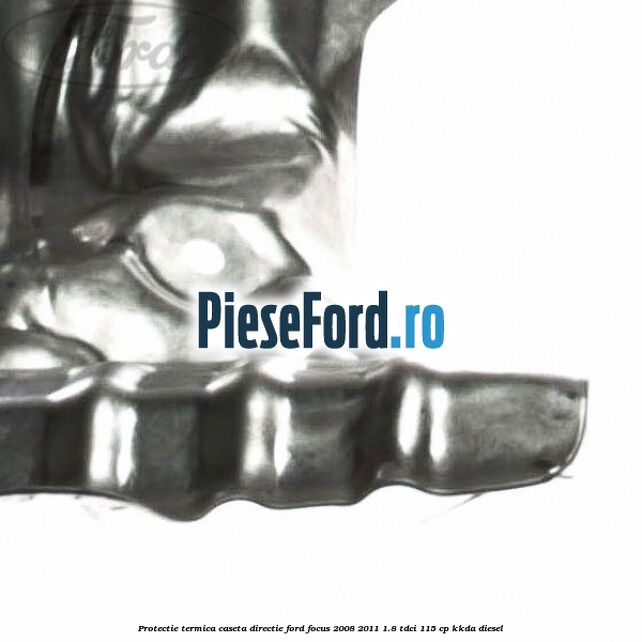 Protectie termica caseta directie Ford Focus 2008-2011 1.8 TDCi 115 cp Protectie termica caseta directie Ford Focus 2008-2011 1.8 TDCi 115 cp KKDA diesel
