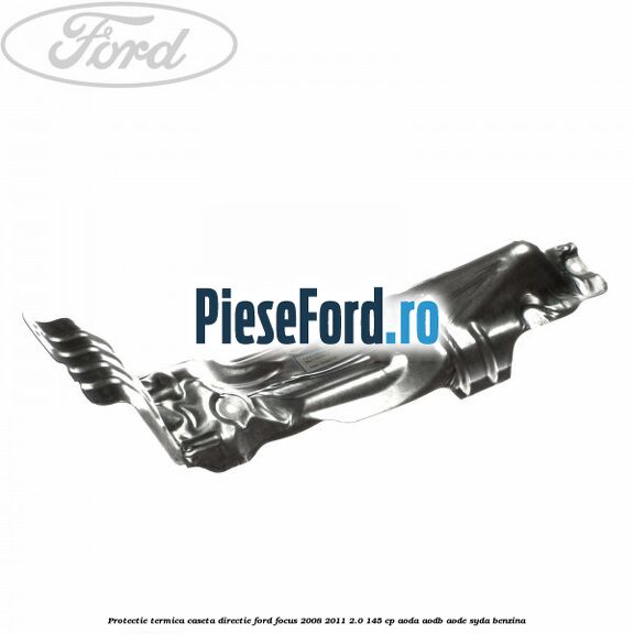 Protectie termica caseta directie Ford Focus 2008-2011 2.0 145 cp AODA, AODB, AODE, SYDA benzina