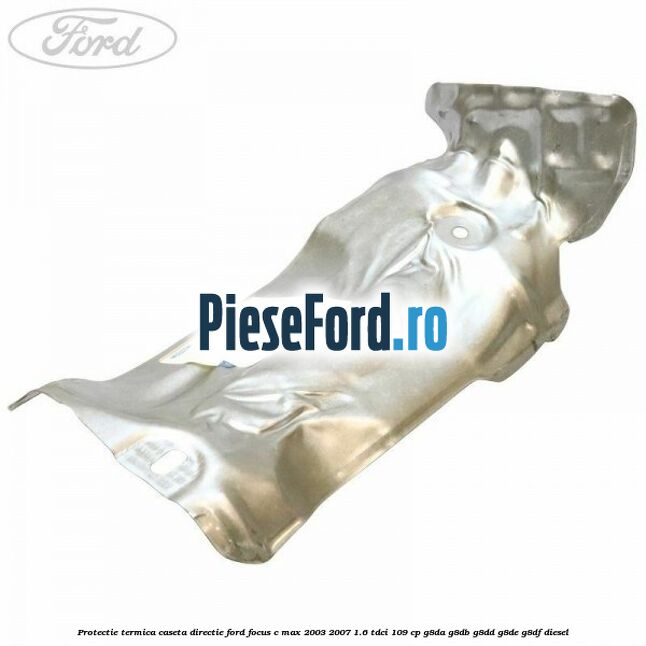Protectie termica caseta directie Ford Focus C-Max 2003-2007 1.6 TDCi 109 cp G8DA, G8DB, G8DD, G8DE, G8DF diesel